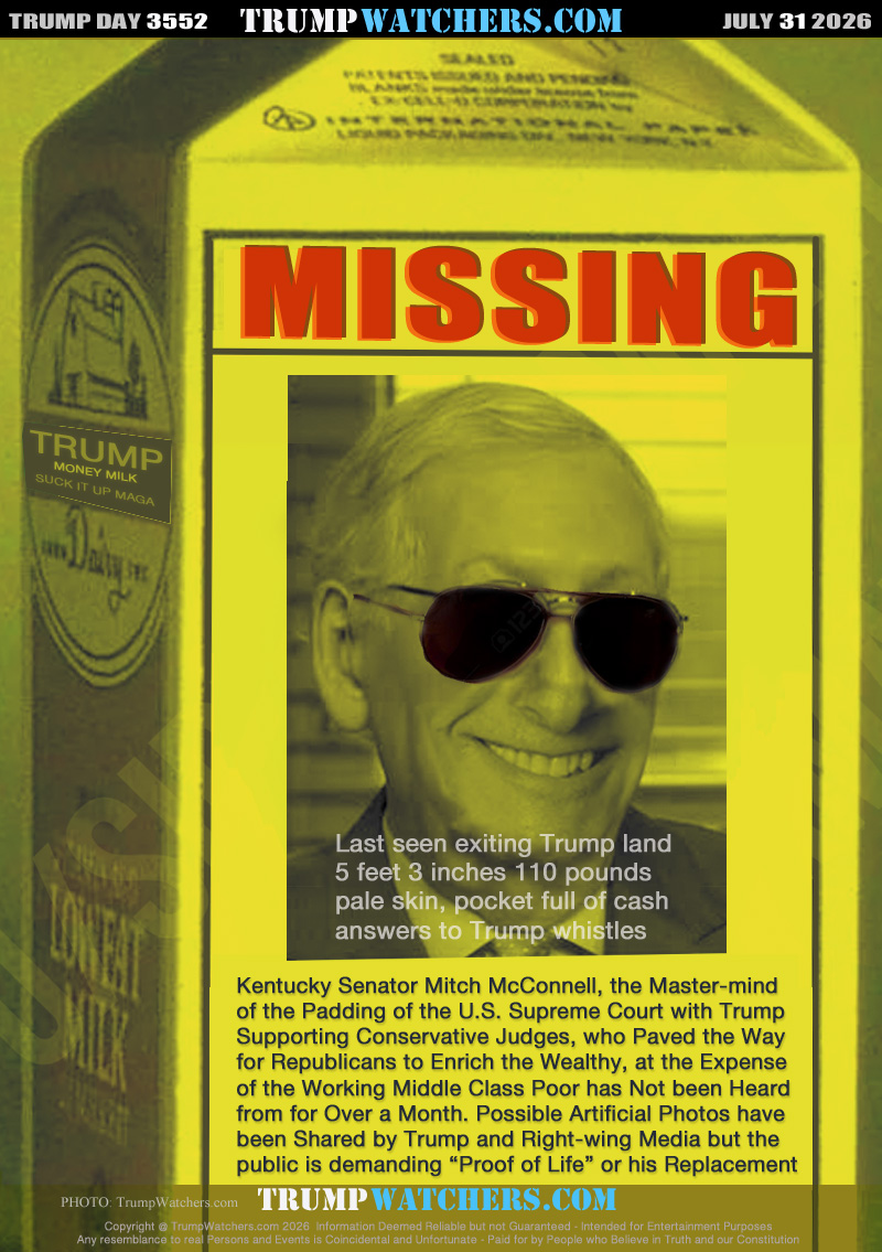 Last seen exiting Trump land
5 feet 3 inches 110 pounds
pale skin, pocket full of cash
answers to Trump whistles

Kentucky Senator Mitch McConnell, the Master-mind
of the Padding of the U.S. Supreme Court with Trump
Supporting Conservative Judges, who Paved the Way
for Republicans to Enrich the Wealthy, at the Expense
of the Working Middle Class Poor has Not been Heard
from for Over a Month. Possible Artificial Photos have
been Shared by Trump and Right-wing Media but the 
public is demanding “Proof of Life” or his Replacement